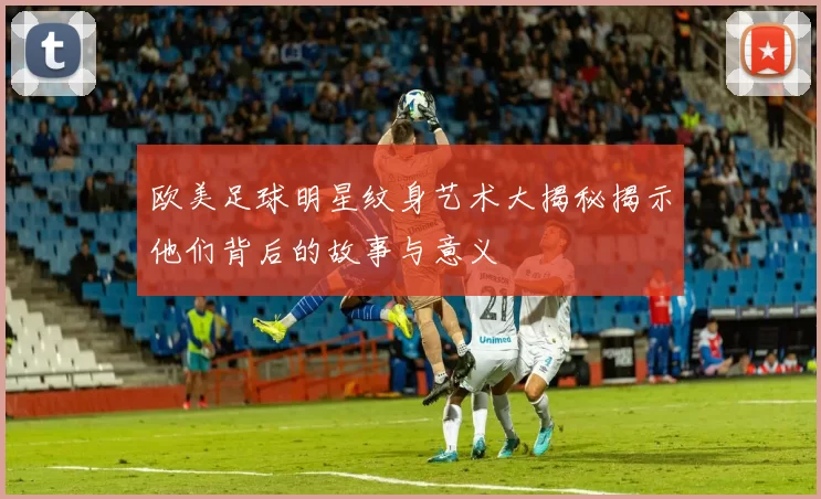 欧美足球明星纹身艺术大揭秘揭示他们背后的故事与意义