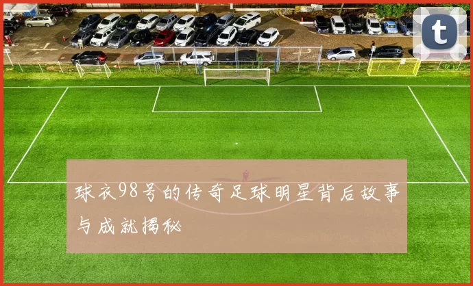 球衣98号的传奇足球明星背后故事与成就揭秘