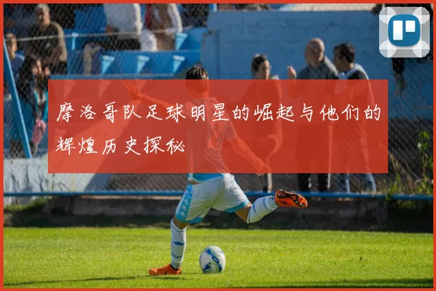 摩洛哥队足球明星的崛起与他们的辉煌历史探秘