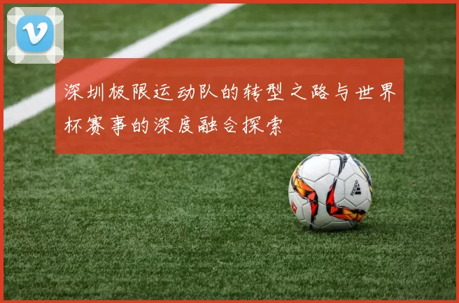 深圳极限运动队的转型之路与世界杯赛事的深度融合探索