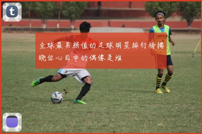 全球最具颜值的足球明星排行榜揭晓你心目中的偶像是谁