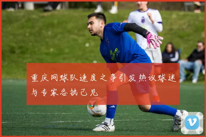 重庆网球队速度之争引发热议球迷与专家各执己见