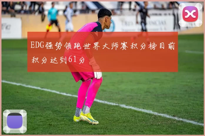 EDG强势领跑世界大师赛积分榜目前积分达到61分