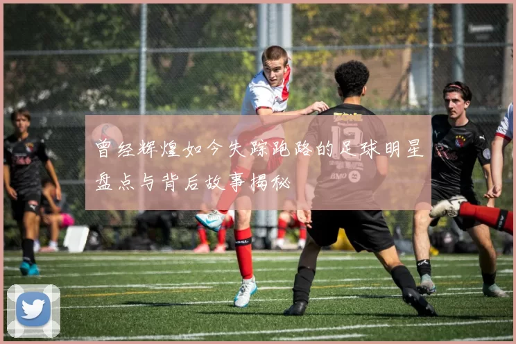 曾经辉煌如今失踪跑路的足球明星盘点与背后故事揭秘