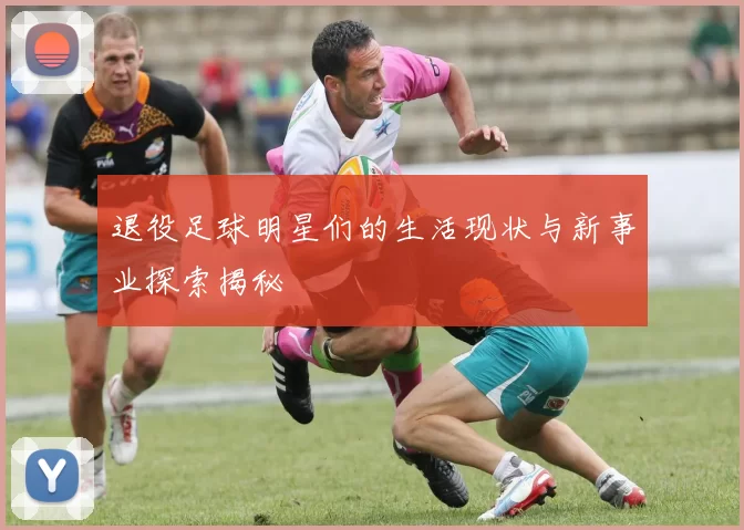 退役足球明星们的生活现状与新事业探索揭秘