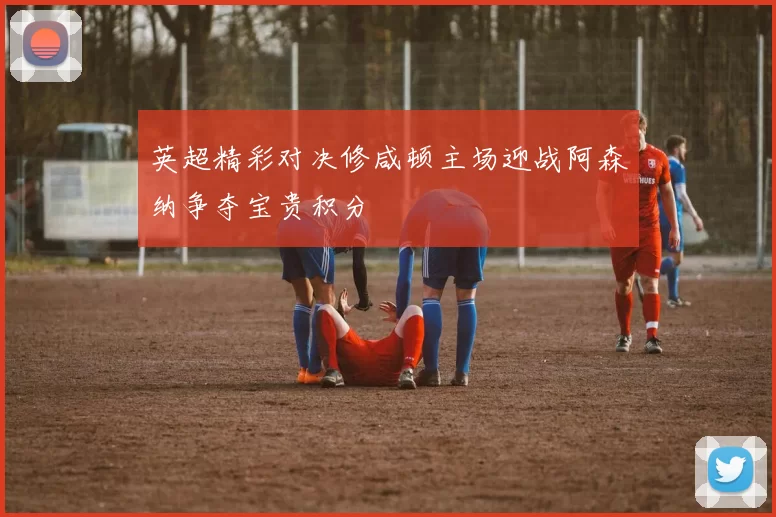 英超精彩对决修咸顿主场迎战阿森纳争夺宝贵积分