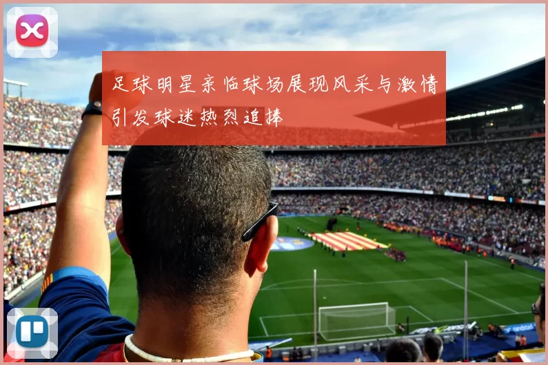 足球明星亲临球场展现风采与激情引发球迷热烈追捧