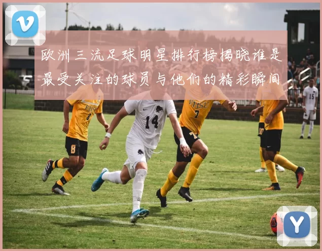 欧洲三流足球明星排行榜揭晓谁是最受关注的球员与他们的精彩瞬间