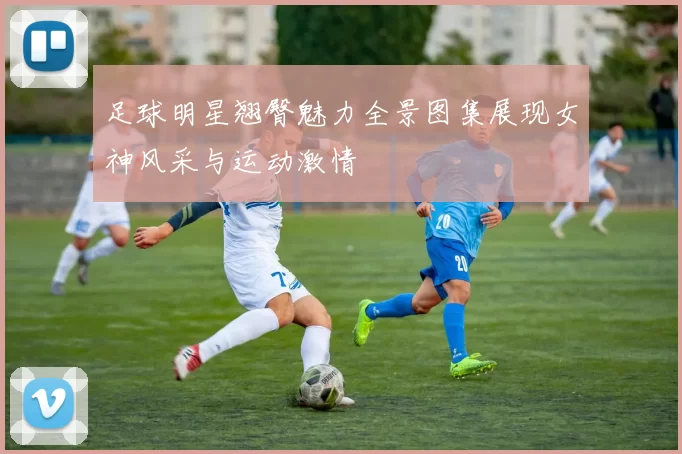 足球明星翘臀魅力全景图集展现女神风采与运动激情