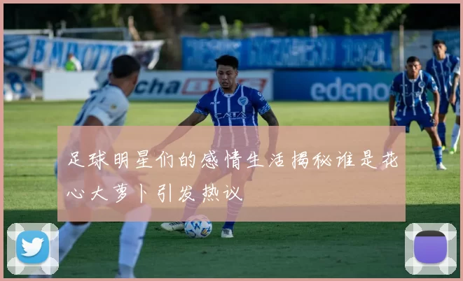 足球明星们的感情生活揭秘谁是花心大萝卜引发热议