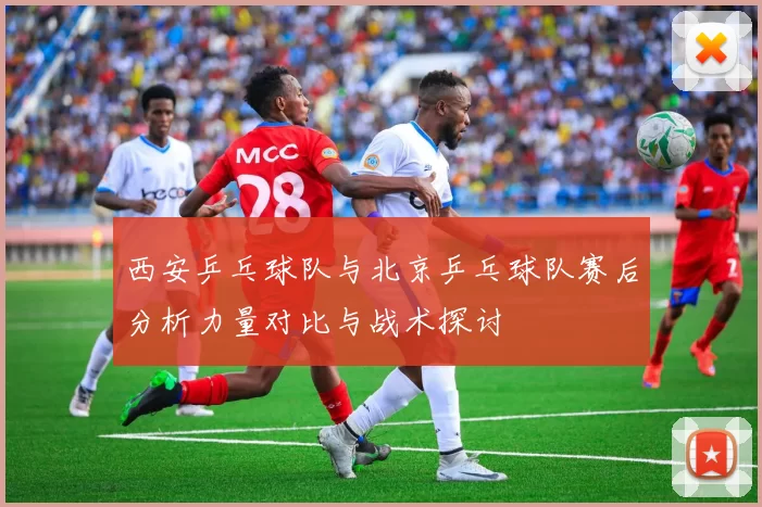 西安乒乓球队与北京乒乓球队赛后分析力量对比与战术探讨