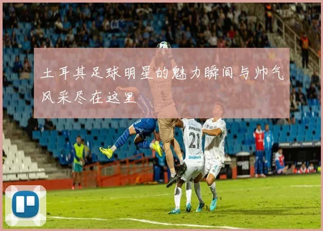 土耳其足球明星的魅力瞬间与帅气风采尽在这里