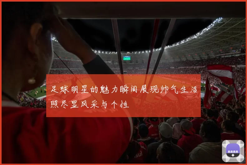 足球明星的魅力瞬间展现帅气生活照尽显风采与个性