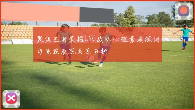 聚焦王者荣耀LNG战队心理素质探讨与竞技表现关系分析