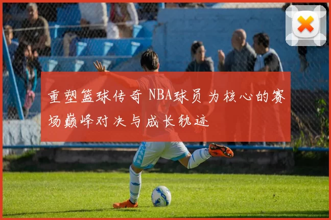 重塑篮球传奇 NBA球员为核心的赛场巅峰对决与成长轨迹