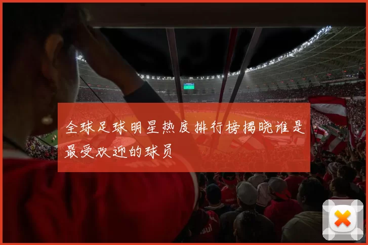 全球足球明星热度排行榜揭晓谁是最受欢迎的球员