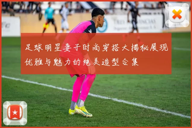 足球明星妻子时尚穿搭大揭秘展现优雅与魅力的绝美造型合集