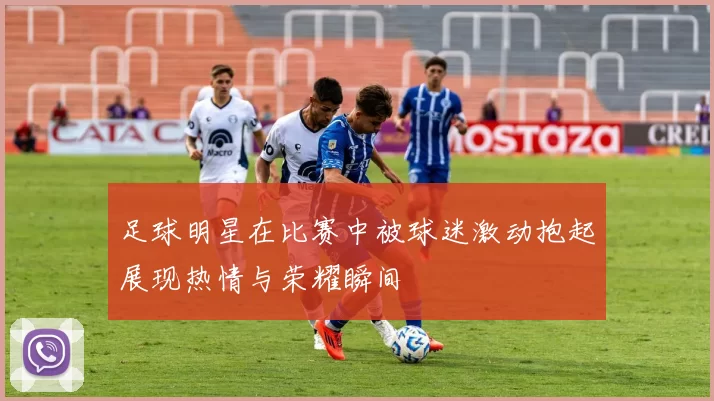 足球明星在比赛中被球迷激动抱起展现热情与荣耀瞬间
