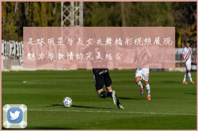 足球明星与美女共舞精彩视频展现魅力与激情的完美结合