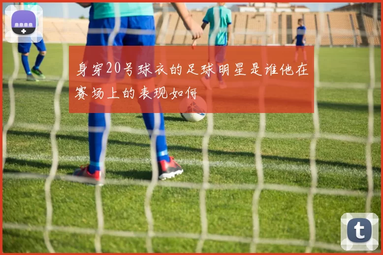身穿20号球衣的足球明星是谁他在赛场上的表现如何