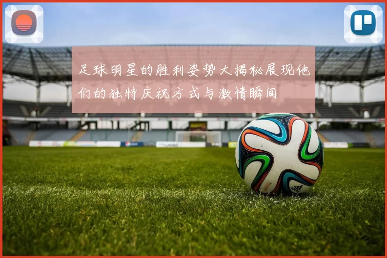 足球明星的胜利姿势大揭秘展现他们的独特庆祝方式与激情瞬间