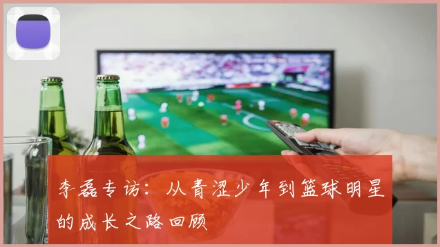 李磊专访：从青涩少年到篮球明星的成长之路回顾