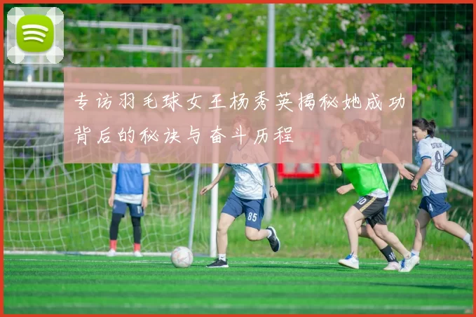 专访羽毛球女王杨秀英揭秘她成功背后的秘诀与奋斗历程