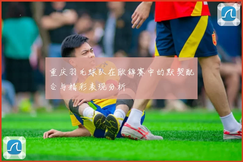 重庆羽毛球队在欧锦赛中的默契配合与精彩表现分析