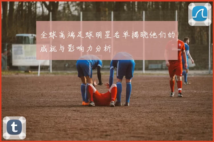 全球高端足球明星名单揭晓他们的成就与影响力分析