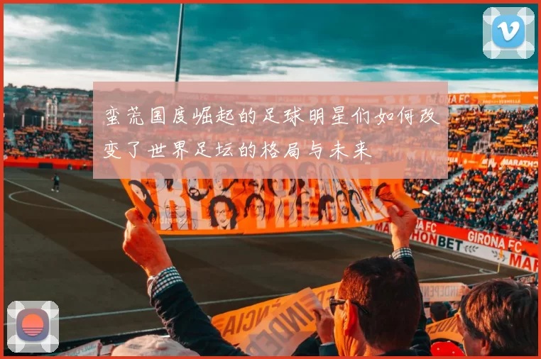 蛮荒国度崛起的足球明星们如何改变了世界足坛的格局与未来