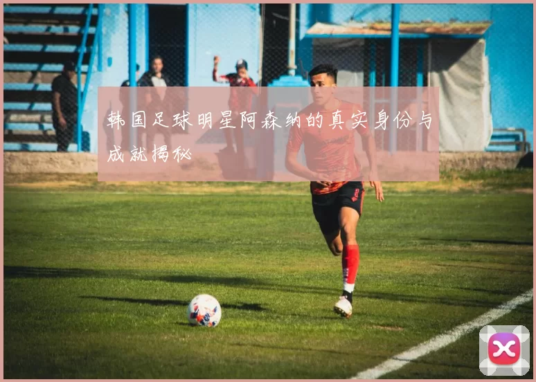 韩国足球明星阿森纳的真实身份与成就揭秘