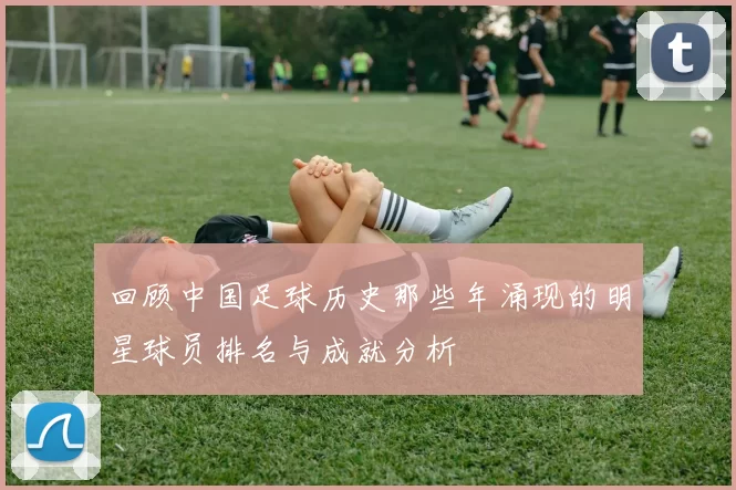 回顾中国足球历史那些年涌现的明星球员排名与成就分析