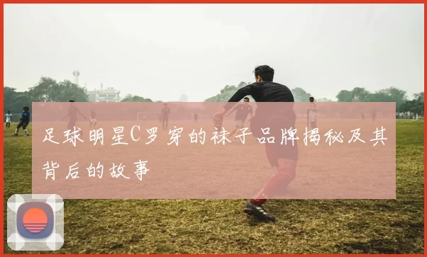 足球明星C罗穿的袜子品牌揭秘及其背后的故事