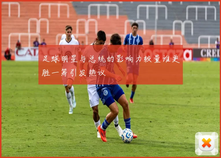 足球明星与总统的影响力较量谁更胜一筹引发热议