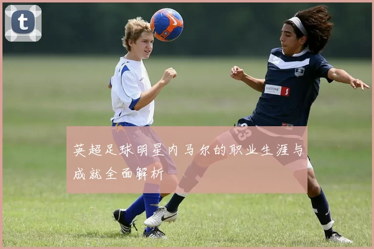 英超足球明星内马尔的职业生涯与成就全面解析