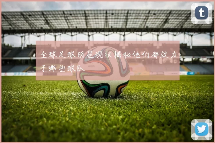 全球足球明星现状揭秘他们都效力于哪些球队