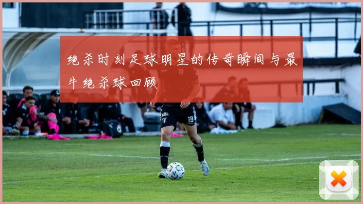 绝杀时刻足球明星的传奇瞬间与最牛绝杀球回顾