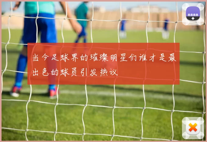 当今足球界的璀璨明星们谁才是最出色的球员引发热议