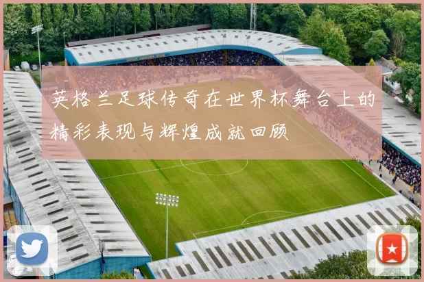 英格兰足球传奇在世界杯舞台上的精彩表现与辉煌成就回顾