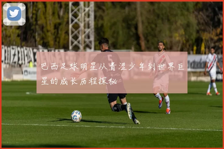 巴西足球明星从青涩少年到世界巨星的成长历程探秘