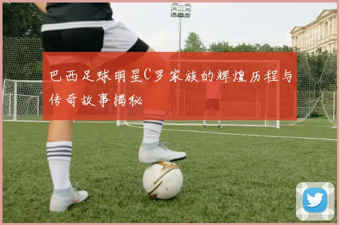 巴西足球明星C罗家族的辉煌历程与传奇故事揭秘