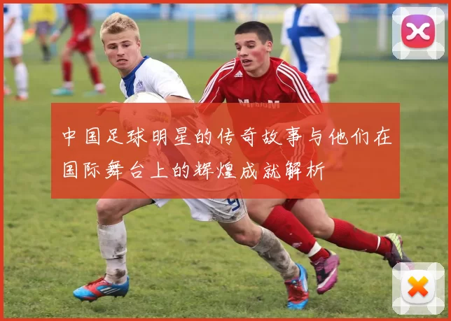 中国足球明星的传奇故事与他们在国际舞台上的辉煌成就解析