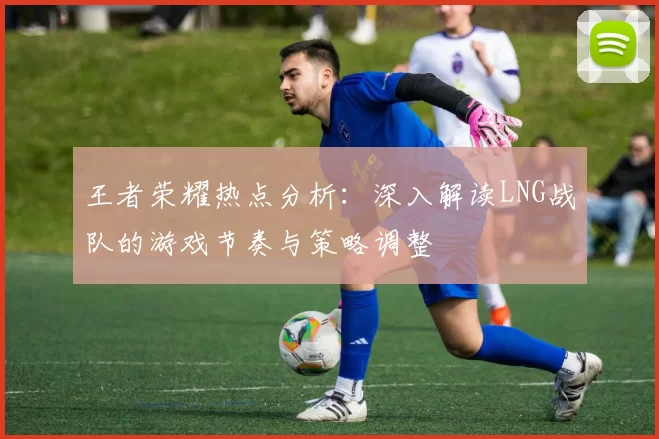 王者荣耀热点分析：深入解读LNG战队的游戏节奏与策略调整