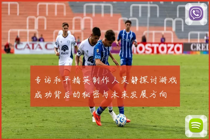 专访和平精英制作人吴静探讨游戏成功背后的秘密与未来发展方向