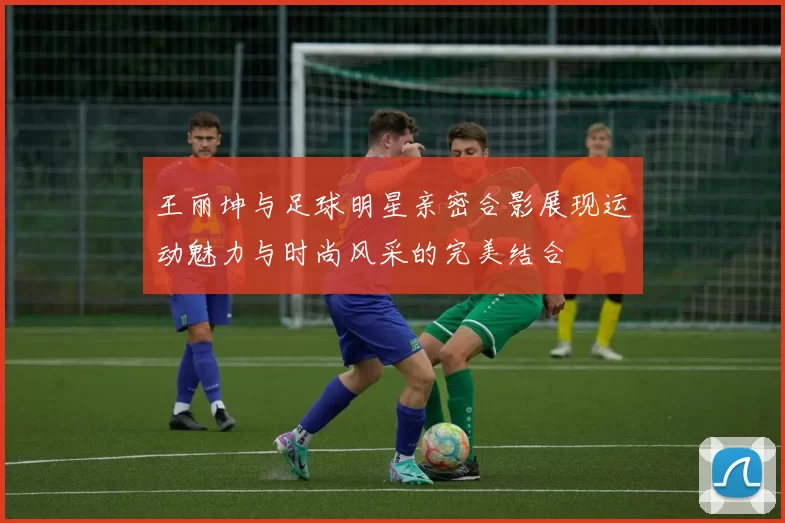 王丽坤与足球明星亲密合影展现运动魅力与时尚风采的完美结合
