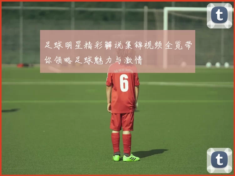 足球明星精彩解说集锦视频全览带你领略足球魅力与激情