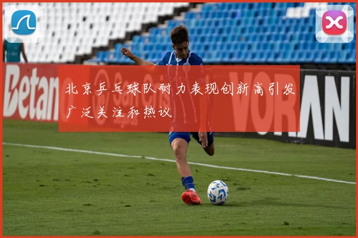 北京乒乓球队耐力表现创新高引发广泛关注和热议
