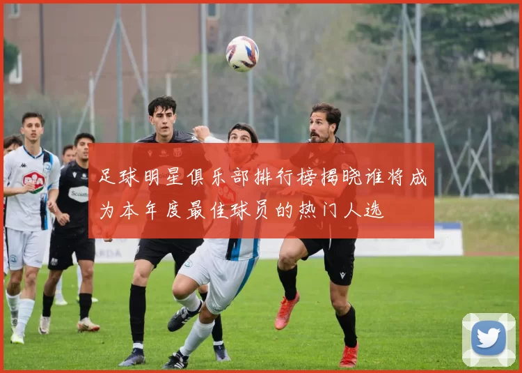 足球明星俱乐部排行榜揭晓谁将成为本年度最佳球员的热门人选