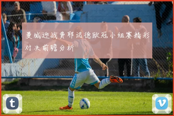 曼城迎战费耶诺德欧冠小组赛精彩对决前瞻分析