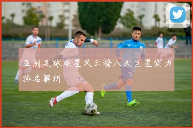 亚洲足球明星风云榜八大巨星实力排名解析